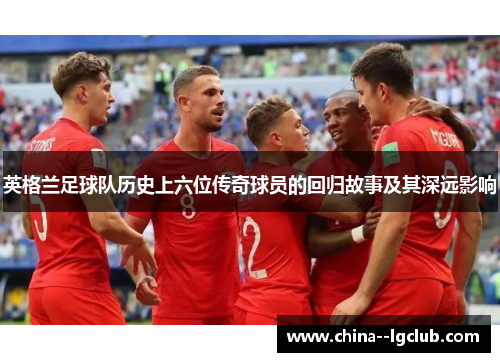 英格兰足球队历史上六位传奇球员的回归故事及其深远影响 英格兰足球队历史上六位传奇球员的回归故事及其深远影响