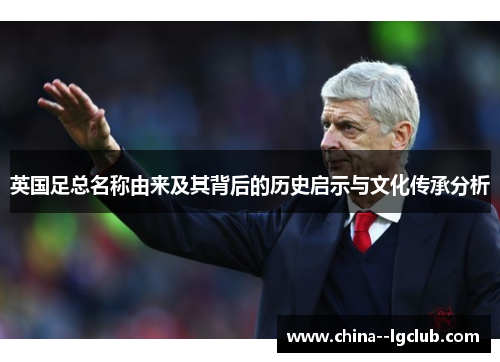 英国足总名称由来及其背后的历史启示与文化传承分析 英国足总名称由来及其背后的历史启示与文化传承分析
