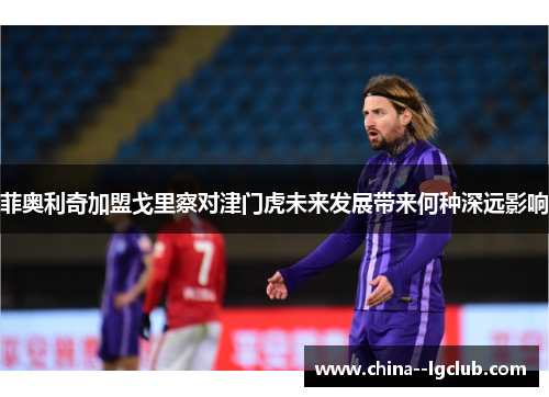 菲奥利奇加盟戈里察对津门虎未来发展带来何种深远影响 菲奥利奇加盟戈里察对津门虎未来发展带来何种深远影响