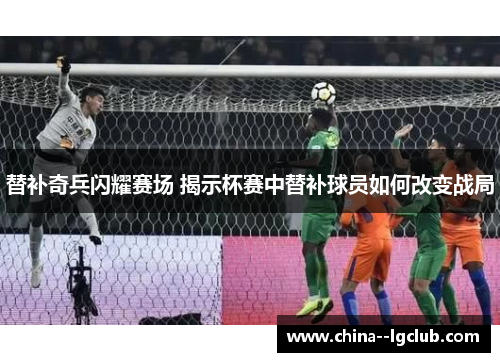 替补奇兵闪耀赛场 揭示杯赛中替补球员如何改变战局 替补奇兵闪耀赛场 揭示杯赛中替补球员如何改变战局
