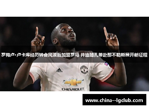 罗梅卢·卢卡库经历转会风波后加盟罗马 并追随孔蒂赴那不勒斯展开新征程