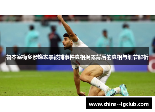 鲁本塞梅多涉嫌家暴被捕事件真相揭露背后的真相与细节解析