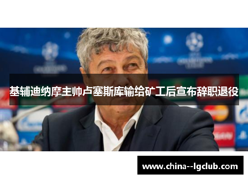基辅迪纳摩主帅卢塞斯库输给矿工后宣布辞职退役