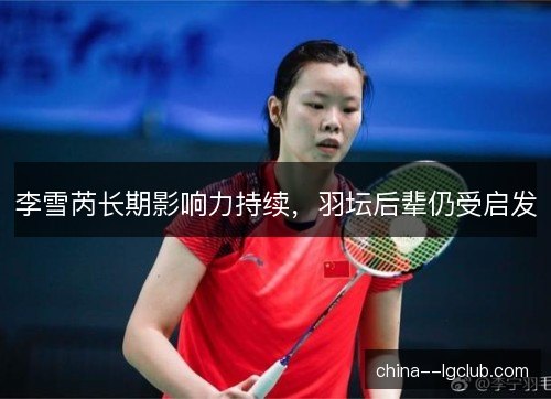 李雪芮长期影响力持续，羽坛后辈仍受启发